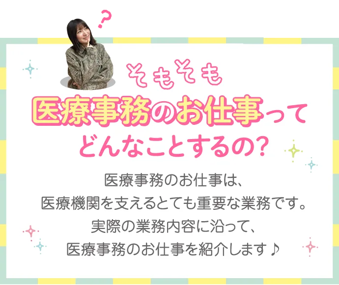 そもそも医療事務のお仕事ってどんなことするの? 医療事務のお仕事は、医療機関を支えるとても重要な業務です。実際の業務内容に沿って、医療事務のお仕事を紹介します♪